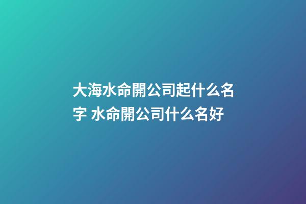 大海水命開公司起什么名字 水命開公司什么名好-第1張-公司起名-玄機派